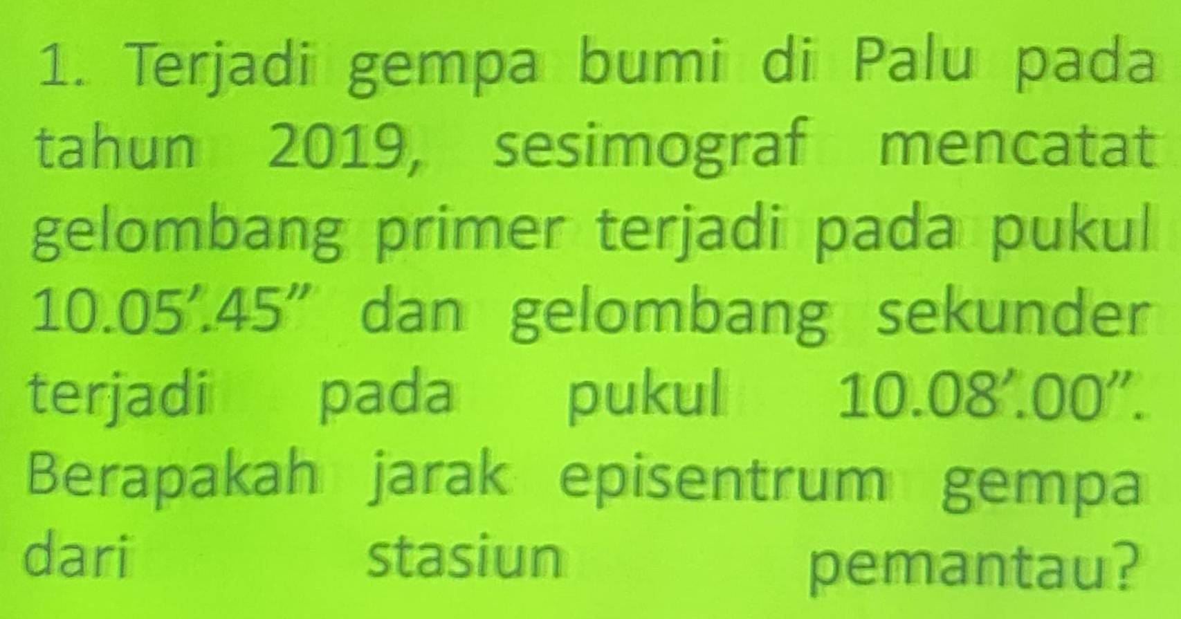 Terjadi gempa bumi di Palu pada 
tahun 2019, sesimograf mencatat 
gelombang primer terjadi pada pukul
10.05'.45'' dan gelombang sekunder 
terjadi pada pukul 10.08'.00''. 
Berapakah jarak episentrum gempa 
dari stasiun 
pemantau?