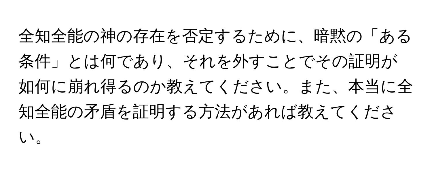 全知全能の神の存在を否定するために、暗黙の「ある条件」とは何であり、それを外すことでその証明が如何に崩れ得るのか教えてください。また、本当に全知全能の矛盾を証明する方法があれば教えてください。