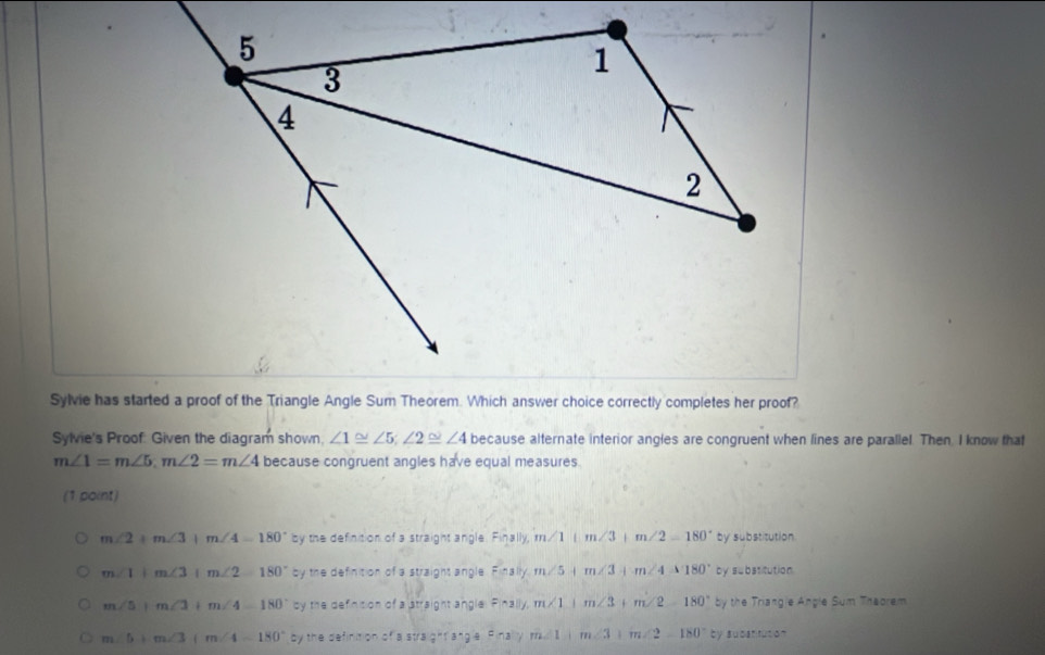 Sylvie's Proof: Given the diagram shown. ∠ 1≌ ∠ 5; ∠ 2≌ ∠ 4 because alternate interior angles are congruent when lines are parallel. Then. I know that
m∠ 1=m∠ 5, m∠ 2=m∠ 4 because congruent angles have equal measures.
(1 point)
m∠ 2+m∠ 3+m∠ 4=180° by the definition of a straight angle. Finally, m∠ 1+m∠ 3+m∠ 2=180° by substitution
m∠ 1+m∠ 3+m∠ 2=180° by the definition of a straight angle Finsity, m/5 m∠ 3 m∠ 4=180° by subatitution.
m∠ 5+m∠ 3+m∠ 4=180° y the sthencon of a 3:1:3ight3 ingle F(-1)/.m∠ 1+m∠ 3 + m∠ 2=180° by the Triangle Angle Sum Theorem
m∠ 5+m∠ 3(m∠ 4-180° by the definition of a stra g^-(a^hg^-a =naym∠ 1| m∠ 3+m∠ 2=180° ty 1051°11110°