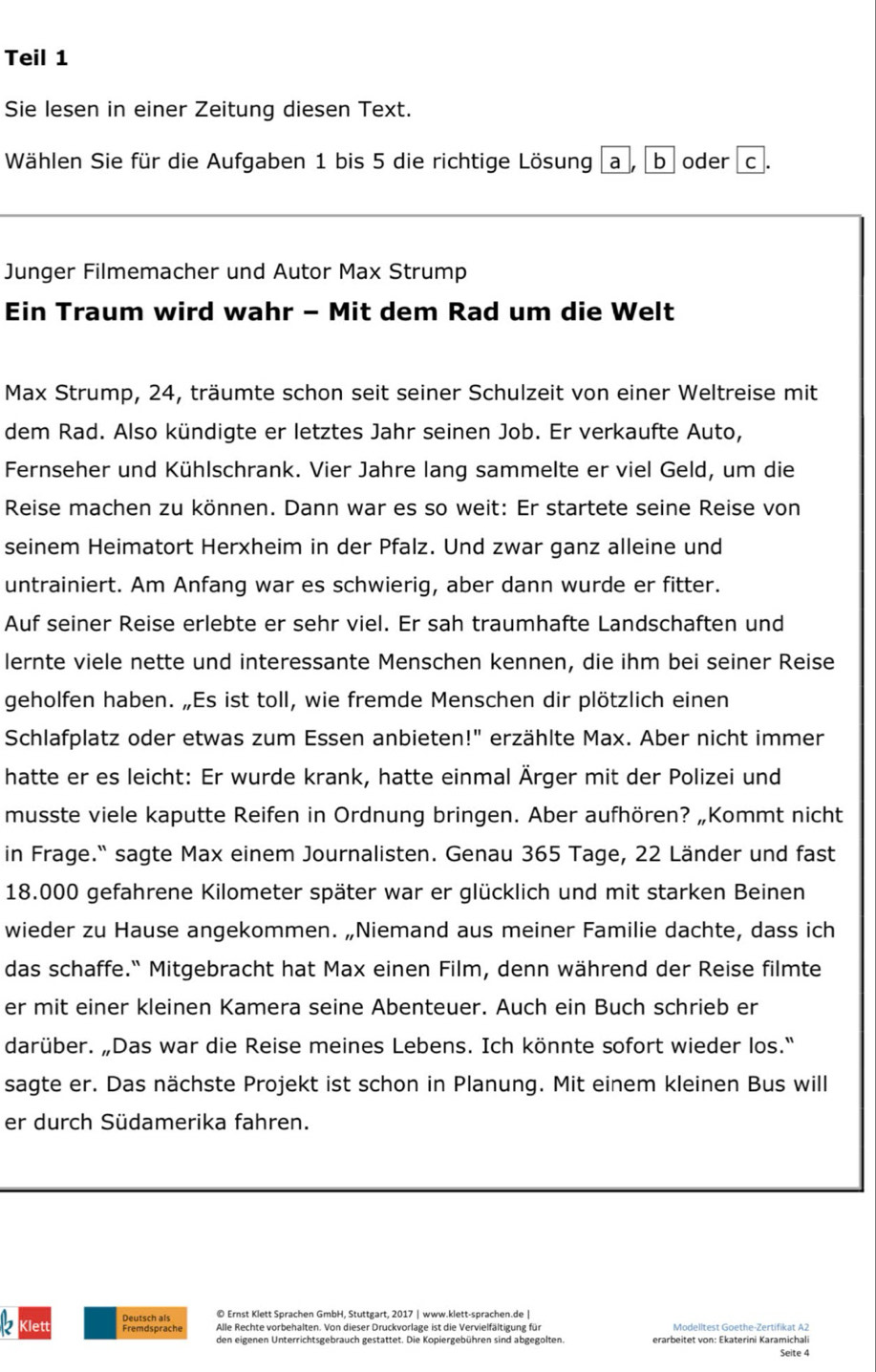 Teil 1
Sie lesen in einer Zeitung diesen Text.
Wählen Sie für die Aufgaben 1 bis 5 die richtige Lösung a , b oder c .
Junger Filmemacher und Autor Max Strump
Ein Traum wird wahr - Mit dem Rad um die Welt
Max Strump, 24, träumte schon seit seiner Schulzeit von einer Weltreise mit
dem Rad. Also kündigte er letztes Jahr seinen Job. Er verkaufte Auto,
Fernseher und Kühlschrank. Vier Jahre lang sammelte er viel Geld, um die
Reise machen zu können. Dann war es so weit: Er startete seine Reise von
seinem Heimatort Herxheim in der Pfalz. Und zwar ganz alleine und
untrainiert. Am Anfang war es schwierig, aber dann wurde er fitter.
Auf seiner Reise erlebte er sehr viel. Er sah traumhafte Landschaften und
lernte viele nette und interessante Menschen kennen, die ihm bei seiner Reise
geholfen haben. „Es ist toll, wie fremde Menschen dir plötzlich einen
Schlafplatz oder etwas zum Essen anbieten!" erzählte Max. Aber nicht immer
hatte er es leicht: Er wurde krank, hatte einmal Ärger mit der Polizei und
musste viele kaputte Reifen in Ordnung bringen. Aber aufhören? „Kommt nicht
in Frage.' sagte Max einem Journalisten. Genau 365 Tage, 22 Länder und fast
18.000 gefahrene Kilometer später war er glücklich und mit starken Beinen
wieder zu Hause angekommen. „Niemand aus meiner Familie dachte, dass ich
das schaffe." Mitgebracht hat Max einen Film, denn während der Reise filmte
er mit einer kleinen Kamera seine Abenteuer. Auch ein Buch schrieb er
darüber. „Das war die Reise meines Lebens. Ich könnte sofort wieder los.'
sagte er. Das nächste Projekt ist schon in Planung. Mit einem kleinen Bus will
er durch Südamerika fahren.
© Ernst Klett Sprachen GmbH, Stuttgart, 2017 | www.klett-sprachen.de |
2 Klett Alle Rechte vorbehalten. Von dieser Druckvorlage ist die Vervielfältigung für Modelltest Goethe-Zertifikat A2
den eigenen Unterrichtsgebrauch gestattet. Die Kopiergebühren sind abgegolten. erarbeitet von: Ekaterini Karamichali
Seite 4