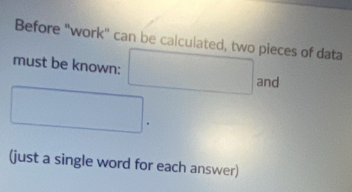 Before "work" can be calculated, two pieces of data 
must be known: □ and
□. 
(just a single word for each answer)