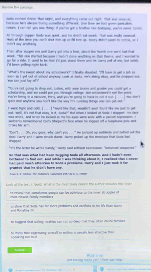 Review the passage.
Soda cooked dinner that right, and everything came out right. That was unusual,
because he's always trying something different. One time we had green pancales.
Green. I can tell you one thing: if you've got a brother lie Sodapop, you're never bored.
All through supper Soda was quiet, and he didn't eat much. That was really unusisal
Most of the time you can't shut him up or fill him up. Daery dide't seem to notice, so I
didn't say anything.
Then after supper me and Darry got into a fuss, about the fourth one we'd had that
week. This one started because I hadn't done anything on that theme, and I wanted to
go for a ride. It used to be that I'd just stand there and let Carry yell at me, but latelly
I'd been yelling right back .
"What's the sweat about my schoolwork?" I finally shouted. "I'll have to get a job as
soon as I get out of school anyway. Look at Soda. He's doing okay, and he dropped out.
You can just lay off!"
"You're not going to drop out. Listen, with your brams and grades you could get a
scholarship, and we could put you through college. But schoolwork's not the point
You're living in a vacuum, Pony, and you're going to have to cut it out. [ . .. ] You don't
quit! And anytime you don't like the way I'm running things you cas get out.
I went tight and cold. [ . . . ] "You'd like that, wouldn't you? You'd like me just to get
out. Well, It's not that easy, is it, Soda?" But when I looked at Soda I stopged. His face
was white, and when he looked at me his eyes were wids with a pained expression. I
suddenly remembered Curly Shepard's face when he slipped off a talephone gole and
broke his arm.
"Don't . . . Oh, you guys, why can't you . . ." He jumped up suddenly and bolted out the
door. Darry and I were struck dumb. Darry picked up the envelope that Soda had
dropped.
"It's the letter he wrote Sandy," Darry said without expression. "Returned unopened."
So that was what had been bugging Soda all afternoon. And I hadn't even
bothered to find out. And while I was thinking about it, I realized that I never
had paid much attention to Soda's problems. Darry and I just took it for
granted that he didn't have any.
From S. E. Hinton, The Outsiders. Copyright 1967 by S. E. Hintan
Look at the text in bold. What is the most likely reason the author includes this text?
to reveal that sometimes people can be oblivious to the inner struggles of
their closest family members
to show that Soda has far more problems and conflicts in his life than Darry
and Ponyboy do
to suggest that sibling rivalries can run so deep that they often divide families
to imply that expressing oneself in writing is usually less effective than
speaking out loud
Submit
Work it out
Not feeling ready yet? These can help: