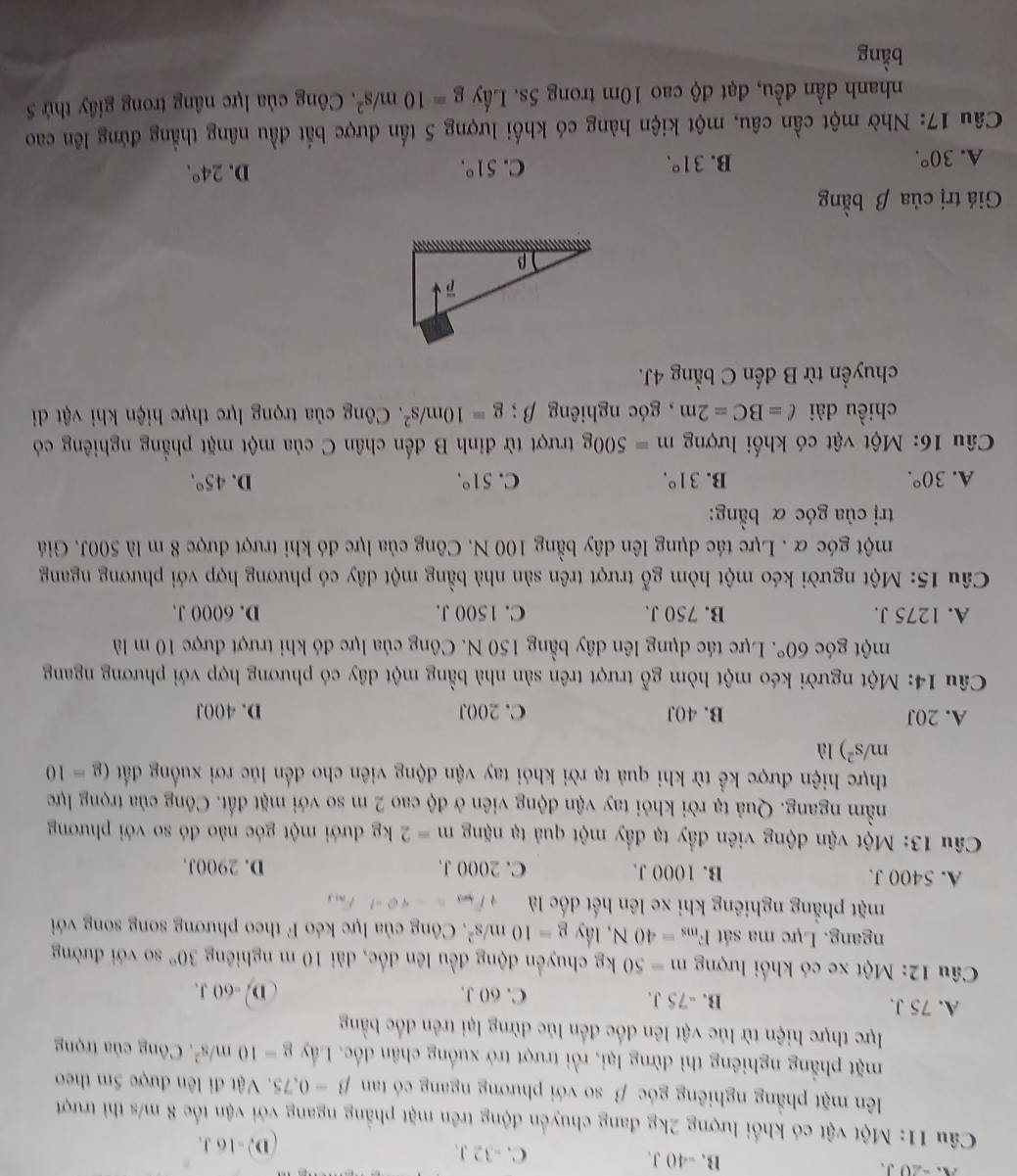 A.  -20J. B. -40 J. C. -32 J.
D, -16 J.
Câu 11: Một vật có khối lượng 2kg đang chuyển động trên mặt phẳng ngang với vận tốc 8 m/s thì trượt
lên mặt phẳng nghiêng góc β so với phương ngang có tan beta -0.75.  Vật đi lên được 5m theo
mặt phẳng nghiêng thì dừng lại, rồi trượt trở xuống chân đốc. Lấy g=10m/s^2 * Công của trọng
lực thực hiện từ lúc vật lên đốc đến lúc dừng lại trên đốc bằng
A. 75 J. B. -75 J. C. 60 J. D. -60 J.
Câu 12: Một xe có khối lượng m=50kg chuyển động đều lên đốc, dài 10 m nghiêng 30° so với đường
ngang. Lực ma sát F_ms=40N , lầy g=10m/s^2 F. Công của lực kéo F theo phương song song với
mặt phẳng nghiêng khi xe lên hết đốc là v_m3=-40-1F_m3
A. 5400 J. B. 1000 J. C. 2000 J. D. 2900J.
*  Câu 13: Một vận động viên đầy tạ đầy một quả tạ nặng m=2kg đưới một góc nào đó so với phương
nằm ngang. Quả tạ rời khỏi tay vận động viên ở độ cao 2 m so với mặt đất. Công của trọng lực
thực hiện được kể từ khi quả tạ rời khỏi tay vận động viên cho đến lúc rơi xuống đất (g=10
m/s^2) là
A. 20J B. 40J C.200J D. 400J
Câu 14: Một người kéo một hòm gỗ trượt trên sản nhà bằng một dây có phương hợp với phương ngang
một góc 60°. Lực tác dụng lên dây bằng 150 N. Công của lực đó khi trượt được 10 m là
A. 1275 J. B. 750 J. C. 1500 J. D. 6000 J.
Câu 15: Một người kéo một hòm gỗ trượt trên sản nhà bằng một dây có phương hợp với phương ngang
một góc α . Lực tác dụng lên dây bằng 100 N. Công của lực đó khi trượt được 8 m là 500J. Giá
trị của góc α bằng:
A. 30°. B. 31°. C. 51°. D. 45°.
Câu 16: Một vật có khối lượng m=500g trượt từ đỉnh B đến chân C của một mặt phẳng nghiêng có
chiều dài ell =BC=2m , góc nghiêng beta ;g=10m/s^2 F. Công của trọng lực thực hiện khi vật di
chuyển từ B đến C bằng 4J.
Giá trị của β bằng
A. 30°.
B. 31°. C. 51°. D. 24°.
Câu 17: Nhờ một cần câu, một kiện hàng có khối lượng 5 tấn được bắt đầu nâng thẳng đứng lên cao
nhanh dần đều, đạt độ cao 10m trong 5s. Lầy g=10m/s^2. Công của lực nâng trong giây thứ 5
bằng