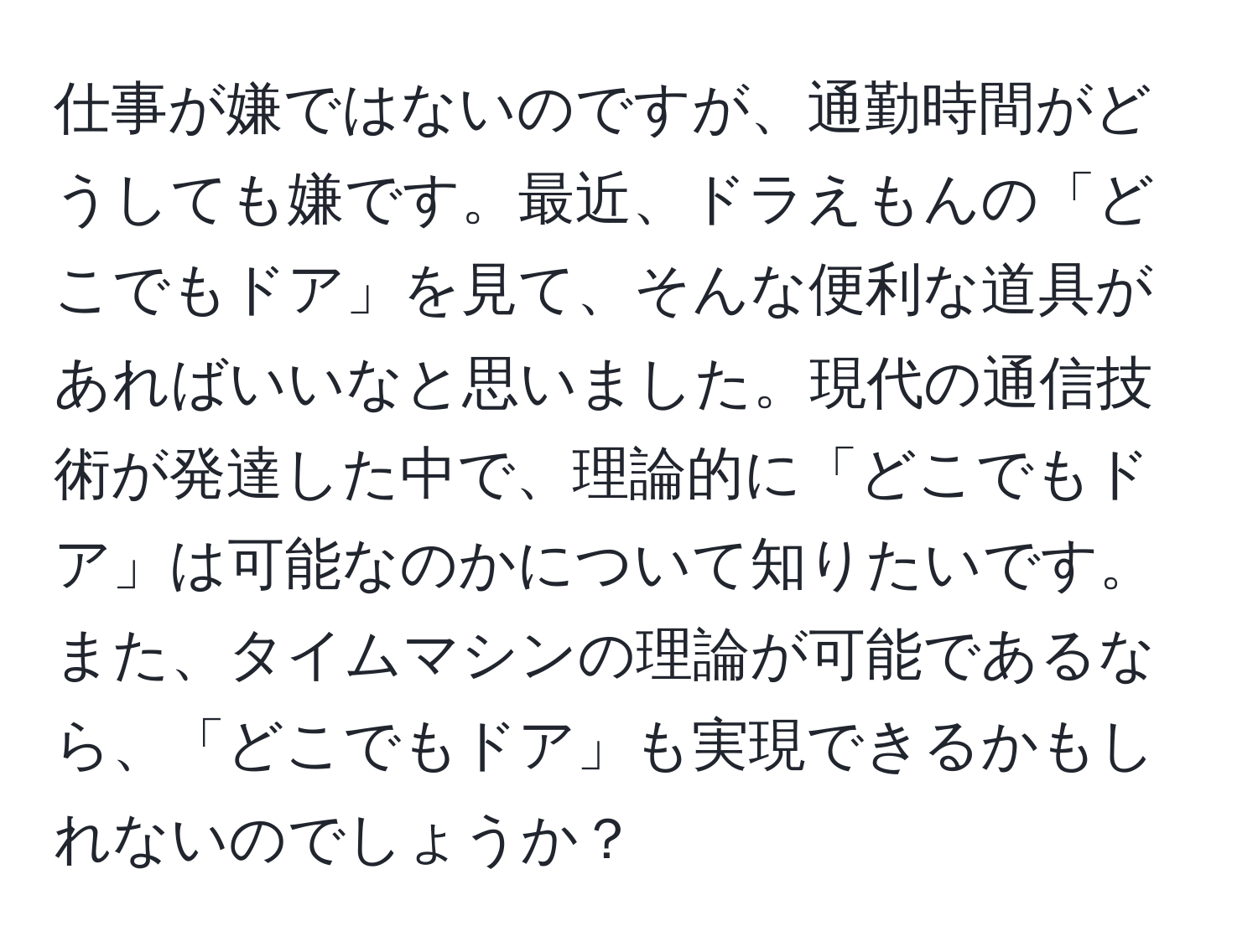 仕事が嫌ではないのですが、通勤時間がどうしても嫌です。最近、ドラえもんの「どこでもドア」を見て、そんな便利な道具があればいいなと思いました。現代の通信技術が発達した中で、理論的に「どこでもドア」は可能なのかについて知りたいです。また、タイムマシンの理論が可能であるなら、「どこでもドア」も実現できるかもしれないのでしょうか？