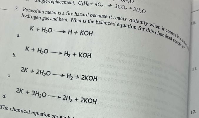 Single-replacement; C_3H_6+4O_2to 3CO_2+3H_2O oH_2O
hyd
10.
_7. Potassium metal is a fire hazard because it reacts violently when it comes in contag
a. K+H_2Oto H+KOH
balanced equation for this chemical reaction
b. K+H_2Oto H_2+KOH
C. 2K+2H_2Oto H_2+2KOH
1L
d. 2K+3H_2Oto 2H_2+2KOH
12.
The chemical equation shown