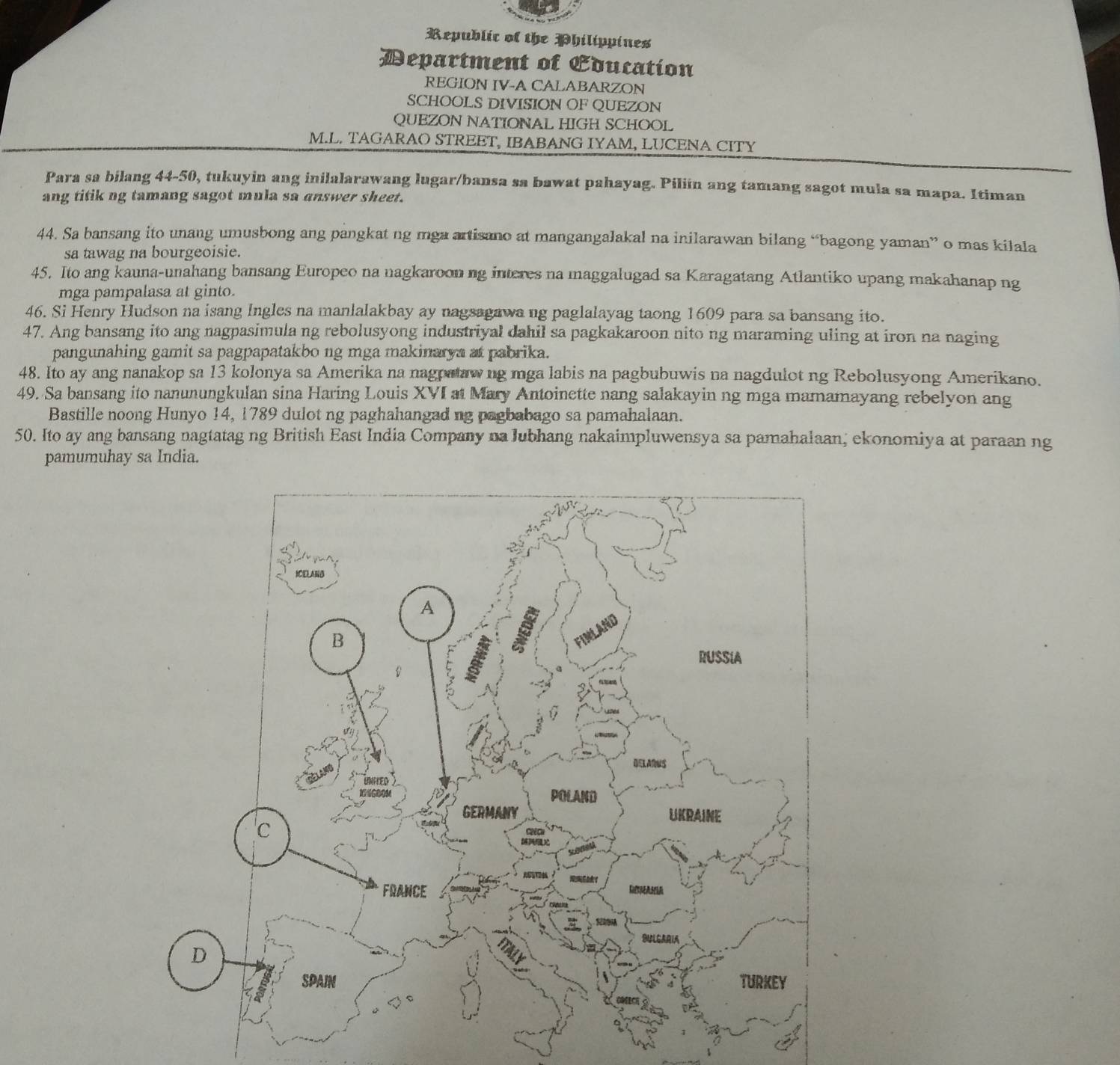 Republic of the Philippines 
Department of Education 
REGION IV-A CALABARZON 
SCHOOLS DIVISION OF QUEZON 
QUEZON NATIONAL HIGH SCHOOL 
M.L. TAGARAO STREET, IBABANG IYAM, LUCENA CITY 
Para sa bilang 44-50, tukuyin ang inilalarawang lugar/bansa sa bawat pahayag. Piliin ang tamang sagot mula sa mapa. Itiman 
ang titik ng tamang sagot mula sa answer sheet. 
44. Sa bansang ito unang umusbong ang pangkat ng mga artisano at mangangalakal na inilarawan bilang “bagong yaman” o mas kilala 
sa tawag na bourgeoisie. 
45. Ito ang kauna-unahang bansang Europeo na nagkaroon ng interes na maggalugad sa Karagatang Atlantiko upang makahanap ng 
mga pampalasa at ginto. 
46. Si Henry Hudson na isang Ingles na manlalakbay ay nagsagawa ng paglalayag taong 1609 para sa bansang ito. 
47. Ang bansang ito ang nagpasimula ng rebolusyong industriyal dahil sa pagkakaroon nito ng maraming uling at iron na naging 
pangunahing gamit sa pagpapatakbo ng mga makinarya at pabrika. 
48. Ito ay ang nanakop sa 13 kolonya sa Amerika na nagpaaw ng mga labis na pagbubuwis na nagdulot ng Rebolusyong Amerikano. 
49. Sa bansang ito nanunungkulan sina Haring Louis XVI at Mary Antoinette nang salakayin ng mga mamamayang rebelyon ang 
Bastille noong Hunyo 14, 1789 dulot ng paghahangad ng pagbabago sa pamahalaan. 
50. Ito ay ang bansang nagtatag ng British East India Company na lubhang nakaimpluwensya sa pamahalaan, ekonomiya at paraan ng 
pamumuhay sa India.