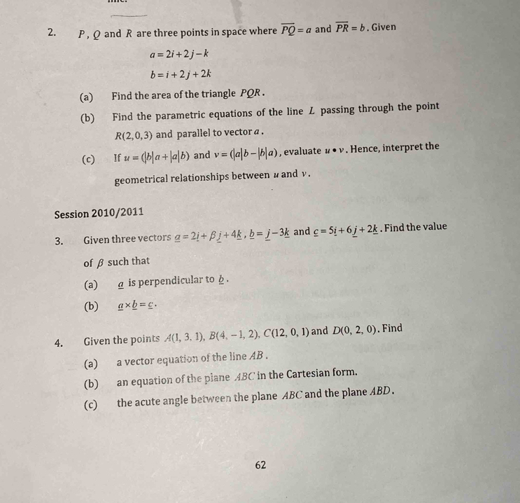 P , Q and R are three points in space where overline PQ=a and overline PR=b. Given
a=2i+2j-k
b=i+2j+2k
(a) Find the area of the triangle PQR. 
(b) Find the parametric equations of the line Z passing through the point
R(2,0,3) and parallel to vector a. 
(c) If u=(|b|a+|a|b) and v=(|a|b-|b|a) , evaluate u· v. Hence, interpret the 
geometrical relationships between u and ν. 
Session 2010/2011 
3. Given three vectors _ a=2_ i+beta _ j+4_ k, _ b=_ j-3_ k and _ c=5_ i+6_ j+2_ k. Find the value 
of β such that 
(a) a is perpendicular to φ. 
(b) _ a* _ b=_ c. 
4. Given the points A(1,3.1), B(4,-1,2), C(12,0,1) and D(0,2,0). Find 
(a) a vector equation of the line AB. 
(b) an equation of the plane 4BC in the Cartesian form. 
(c) the acute angle between the plane ABC and the plane ABD. 
62