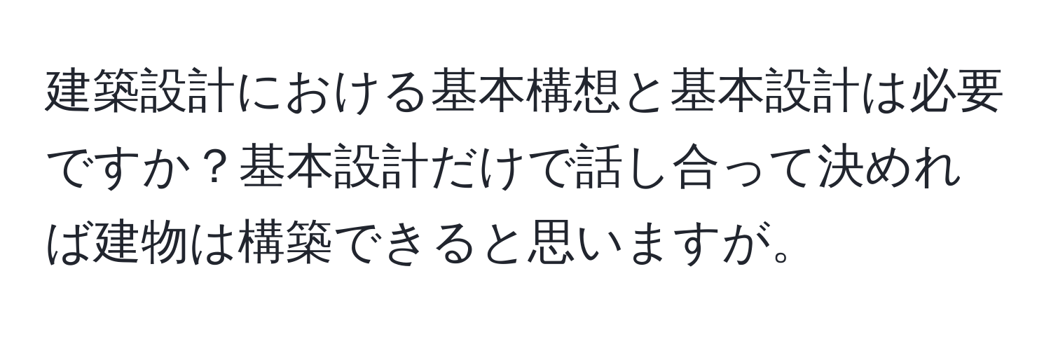 建築設計における基本構想と基本設計は必要ですか？基本設計だけで話し合って決めれば建物は構築できると思いますが。