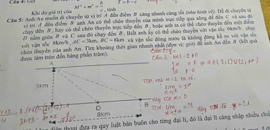 Cầu 4: Gọi
T=b-c
Khi đó giả trị của M^2+m^2= b/c  , tính 
Cầu 5: Anh An muốn di chuyển từ vị trí A đến điểm B càng nhanh càng tốt (như hình vẽ). Dề đi chuyên từ 
vị trí A đến điểm B anh An có thể chèo thuyền của mình trực tiếp qua sông đế đến C và sau đó 
chay đến B, hay có thể chèo thuyền trực tiếp đến B, hoặc anh ta có thể chéo thuyền đến một điểm 
D nằm giữa B và C sau đó chạy đến B. Biết anh ấy có thể chèo thuyền với vận tốc 6km/h , chạy 
với vận tốc 8km/h, AC=3km, BC=8km và vận tốc dòng nước là không đáng kế so với vận tốc 
chèo thuyền của anh An. Tìm khoảng thời gian nhanh nhất (đợn vị: giờ) để anh An đến B (kết quả 
được làm tròn đến hàng phần trăm). 
tiên thoại đưa ra quy luật bán buôn cho từng đại lí, đó là đại lí càng nhập nhiều chiế