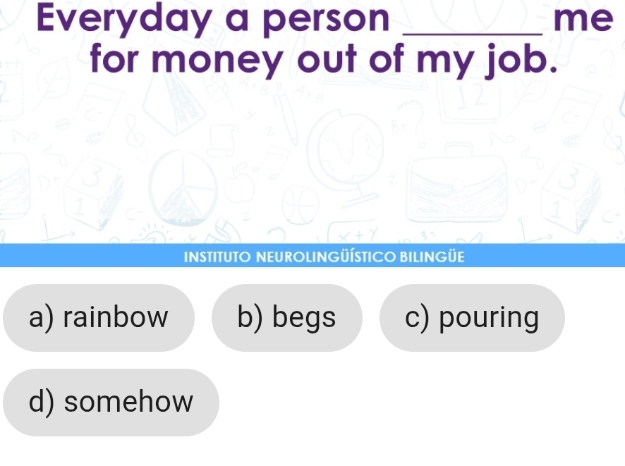 Everyday a person _me
for money out of my job.
INSTITUTO NEUROLINGÜÍSTICO BILINGÜE
a) rainbow b) begs c) pouring
d) somehow