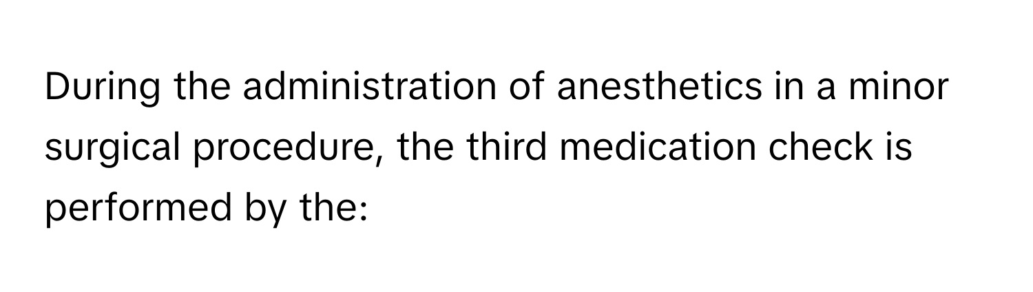 During the administration of anesthetics in a minor surgical procedure, the third medication check is performed by the: