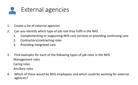 External agencies 
1. Create a list of external agencies 
2. Can you identify which type of job role they fulfil in the NHS 
1. Complementing or supporting NHS care services or providing continuing care 
2. Contractors/contracting roles 
3. Providing integrated care 
3. Find examples for each of the following types of job roles in the NHS 
Management roles 
Caring roles 
Ancillary roles 
4. Which of these would be NHS employees and which could be working for external 
agencies?