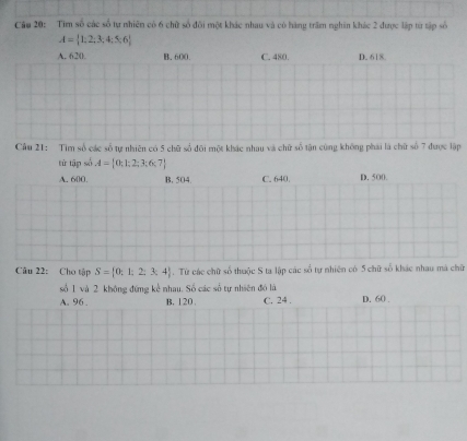 Cầu 20: Tìm số các số tự nhiên có 6 chữ số đối một khác nhau và có hàng trấm nghĩn khác 2 được lập từ tập số
A= 1,2,3,4;5,6
A. 620. B. 600. C. 480. D. 618
Cầu 21: Tìm số các số tự nhiên có 5 chữ số đôi một khác nhau và chữ số tận cùng không phái là chữ số 7 được lập
tử tập số A= 0;1;2;3;6;7
A. 600. B. 504. C. 640. D. 500.
Câu 22: Cho tập S= 0:1:2:3,4 Từ các chữ số thuộc S ta lập các số tự nhiên có 5 chữ số khác nhau má chữ
số 1 và 2 không đứng kể nhau. Số các số tự nhiên đó là
A. 96. B, 120. C. 24. D. 60.