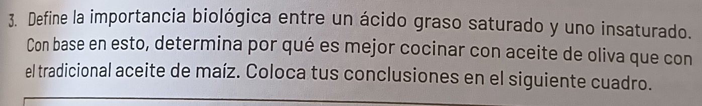 Define la importancia biológica entre un ácido graso saturado y uno insaturado. 
Con base en esto, determina por qué es mejor cocinar con aceite de oliva que con 
el tradicional aceite de maíz. Coloca tus conclusiones en el siguiente cuadro.