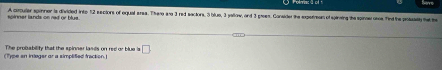 Save 
A circular spinner is divided into 12 sectors of equal area. There are 3 red sectors, 3 blue, 3 yellow, and 3 green. Consider the experiment of spinning the spinner once. Find the probability that the 
spinner lands on red or blue. 
The probability that the spinner lands on red or blue is □. 
(Type an integer or a simplified fraction.)
