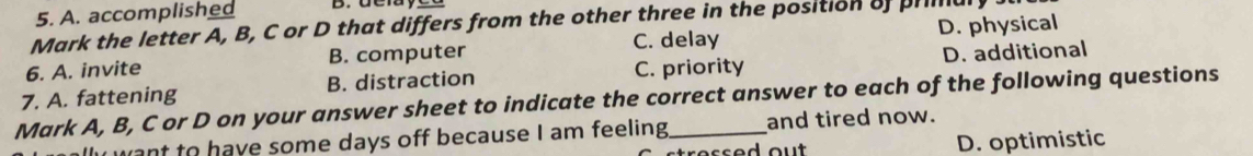 A. accomplished
Mark the letter A, B, C or D that differs from the other three in the position of primaly
C. delay
6. A. invite B. computer D. physical
7. A. fattening B. distraction C. priority D. additional
Mark A, B, C or D on your answer sheet to indicate the correct answer to each of the following questions
want to have some days off because I am feeling and tired now.
tre ss ed ou t D. optimistic