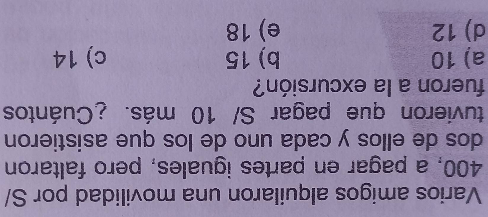 Varios amigos alquilaron una movilidad por S/
400, a pagar en partes iguales, pero faltaron
dos de ellos y cada uno de los que asistieron
tuvieron que pagar S/ 10 más. ¿Cuántos
fueron a la excursión?
a) 10 b) 15 c) 14
d) 12 e) 18