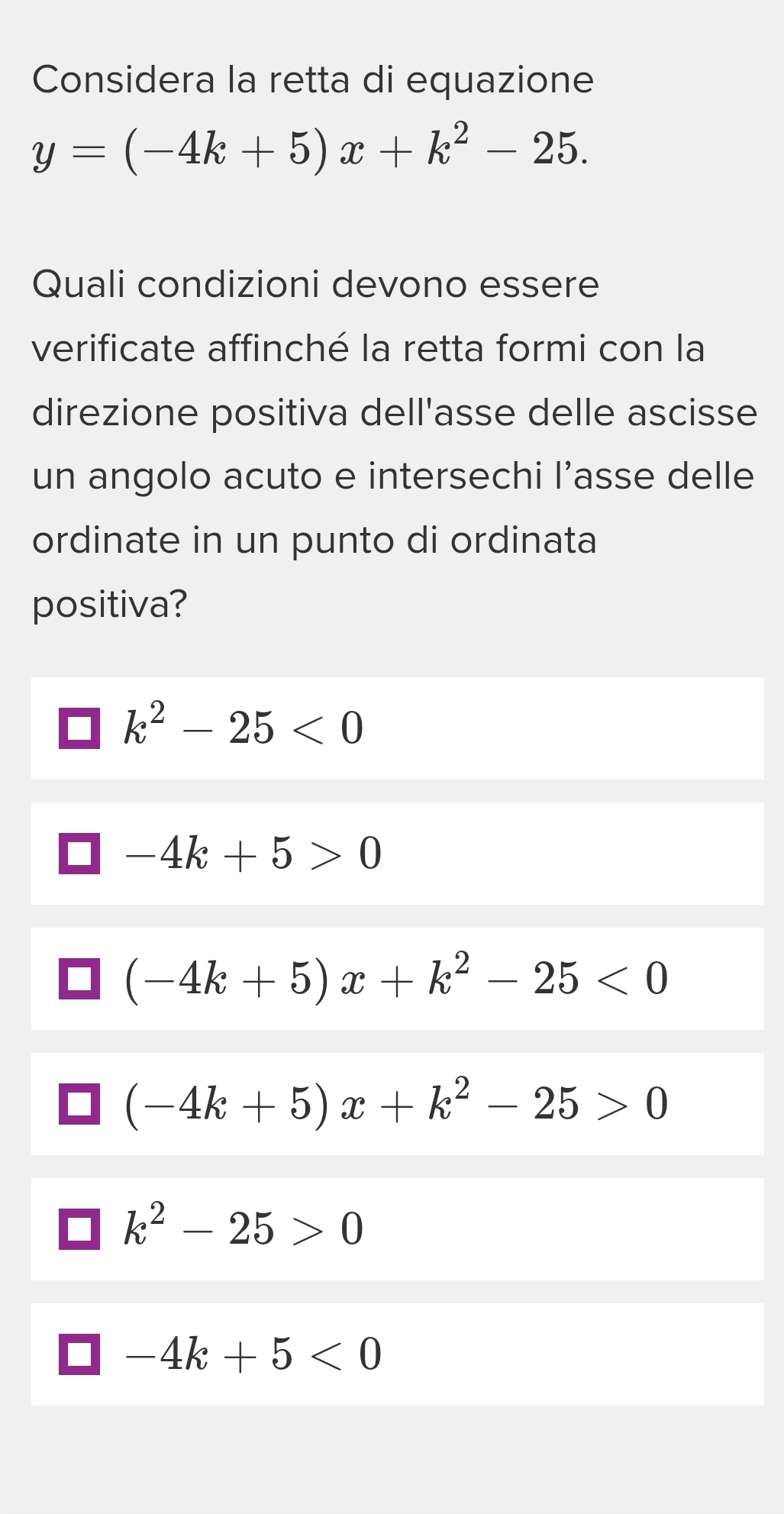 Considera la retta di equazione
y=(-4k+5)x+k^2-25. 
Quali condizioni devono essere
verificate affinché la retta formi con la
direzione positiva dell'asse delle ascisse
un angolo acuto e intersechi l’asse delle
ordinate in un punto di ordinata
positiva?
k^2-25<0</tex>
-4k+5>0
(-4k+5)x+k^2-25<0</tex>
(-4k+5)x+k^2-25>0
k^2-25>0
-4k+5<0</tex>