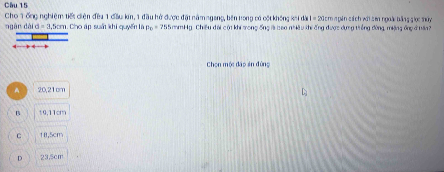 Cho 1 ống nghiệm tiết diện đều 1 đầu kín, 1 đầu hở được đặt năm ngang, bên trong có cột không khí dài I=20cm ngăn cách với bên ngoài bằng giọt thủy
ngân dài d=3,5cm. Cho áp suất khí quyến là p_0=755mmHg. Chiều dài cột khí trong ống là bao nhiêu khi ống được dựng thắng đứng, miệng ống ở trên?
Chọn một đáp án đúng
A 20,21cm
B 19,11cm
C 18,5cm
D 23,5cm