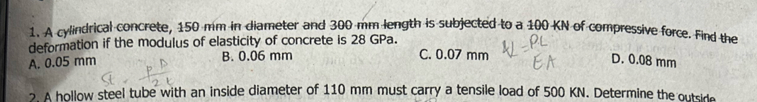 A cylindrical concrete, 150 mm in diameter and 300 mm length is subjected to a 100 KN of compressive force. Find the
deformation if the modulus of elasticity of concrete is 28 GPa.
C. 0.07 mm
A. 0.05 mm B. 0.06 mm D. 0.08 mm
? A hollow steel tube with an inside diameter of 110 mm must carry a tensile load of 500 KN. Determine the outside