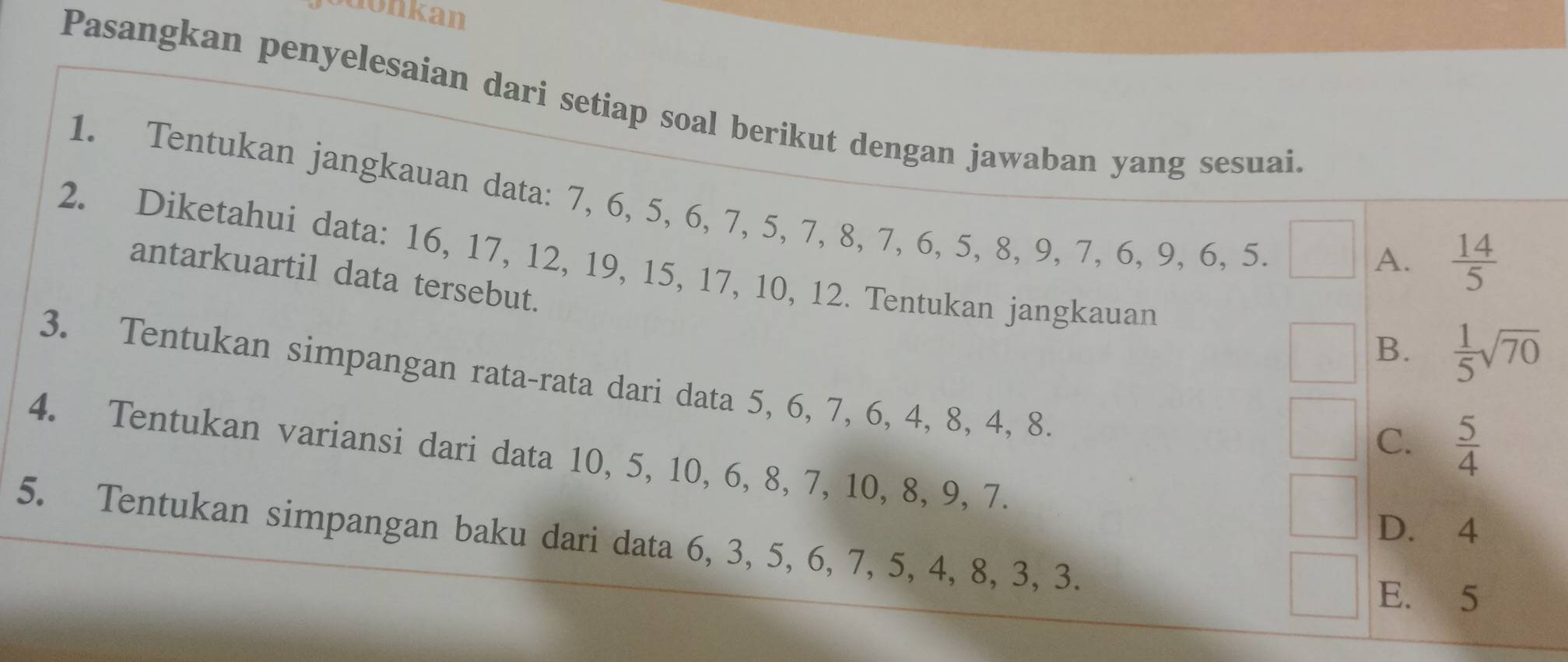 jodonkan
Pasangkan penyelesaian dari setiap soal berikut dengan jawaban yang sesuai.
1. Tentukan jangkauan data: 7, 6, 5, 6, 7, 5, 7, 8, 7, 6, 5, 8, 9, 7, 6, 9, 6, 5.
A.  14/5 
2. Diketahui data: 16, 17, 12, 19, 15, 17, 10, 12. Tentukan jangkauan
antarkuartil data tersebut.
B.  1/5 sqrt(70)
3. Tentukan simpangan rata-rata dari data 5, 6, 7, 6, 4, 8, 4, 8.
C.  5/4 
4. Tentukan variansi dari data 10, 5, 10, 6, 8, 7, 10, 8, 9, 7.
D. 4
5. Tentukan simpangan baku dari data 6, 3, 5, 6, 7, 5, 4, 8, 3, 3.
E. 5