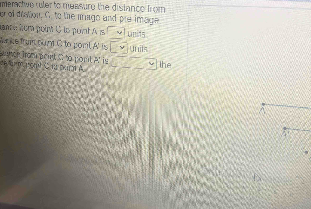 interactive ruler to measure the distance from 
er of dilation, C, to the image and pre-image.
tance from point C to point A is □ units.
stance from point C to point A' is □ vee  units.
stance from point C to point A' is □ vee  the
ce from point C to point A.
5