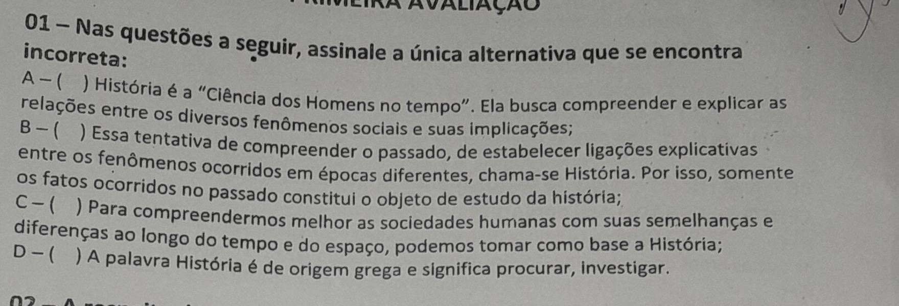 A avaliação
01 - Nas questões a seguir, assinale a única alternativa que se encontra
incorreta:
A - ( ) História é a “Ciência dos Homens no tempo”. Ela busca compreender e explicar as
relações entre os diversos fenômenos sociais e suas implicações;
B - ( ) Essa tentativa de compreender o passado, de estabelecer ligações explicativas
entre os fenômenos ocorridos em épocas diferentes, chama-se História. Por isso, somente
os fatos ocorridos no passado constitui o objeto de estudo da história;
C-( ) Para compreendermos melhor as sociedades humanas com suas semelhanças e
diferenças ao longo do tempo e do espaço, podemos tomar como base a História;
D - ( ) A palavra História é de origem grega e significa procurar, investigar.