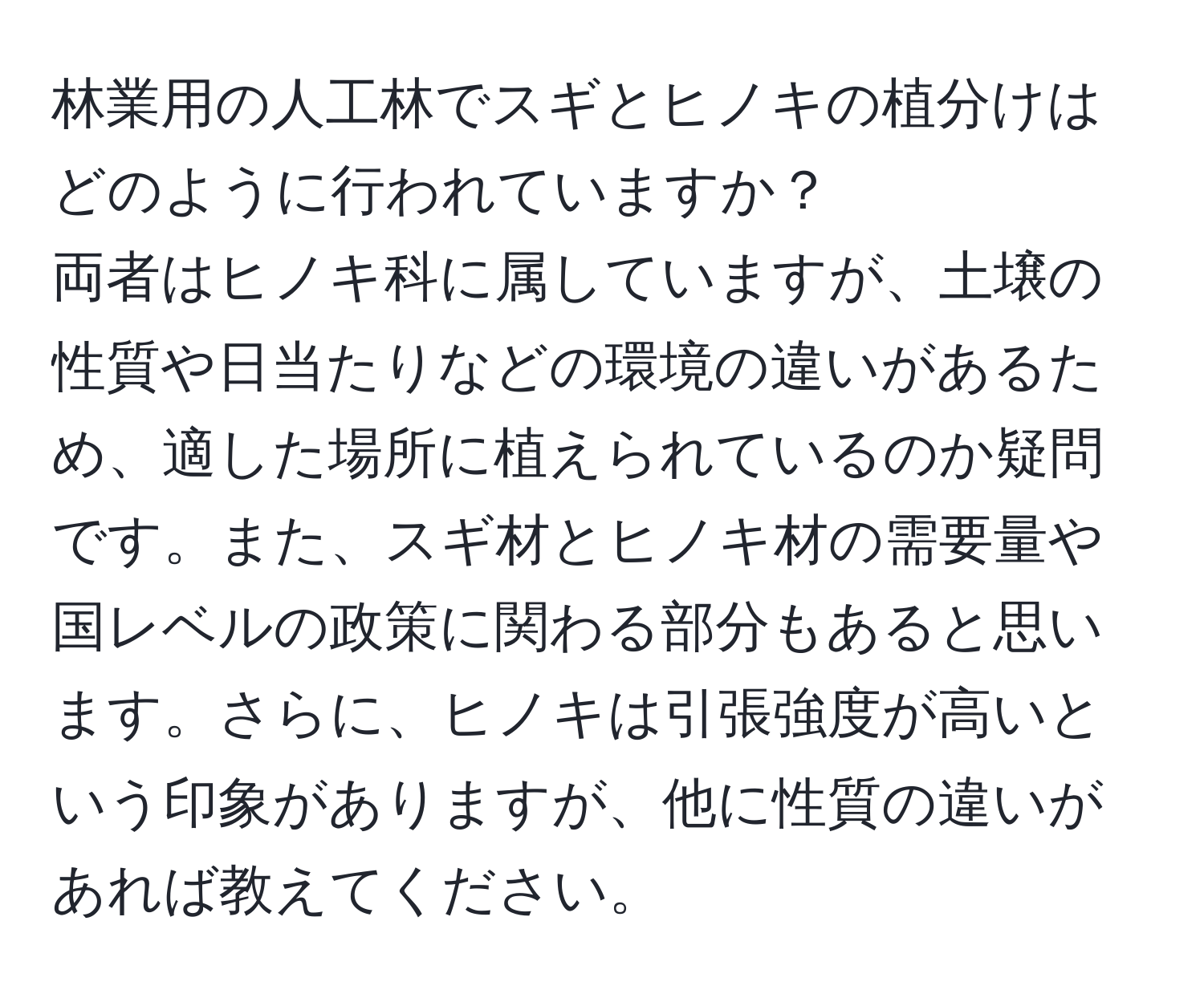 林業用の人工林でスギとヒノキの植分けはどのように行われていますか？  
両者はヒノキ科に属していますが、土壌の性質や日当たりなどの環境の違いがあるため、適した場所に植えられているのか疑問です。また、スギ材とヒノキ材の需要量や国レベルの政策に関わる部分もあると思います。さらに、ヒノキは引張強度が高いという印象がありますが、他に性質の違いがあれば教えてください。