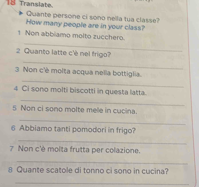 Translate. 
Quante persone ci sono nella tua classe? 
How many people are in your class? 
_ 
1 Non abbiamo molto zucchero. 
2 Quanto latte c'è nel frigo? 
_ 
_ 
3 Non c'è molta acqua nella bottiglia. 
4 Ci sono molti biscotti in questa latta. 
_ 
5 Non ci sono molte mele in cucina. 
_ 
6 Abbiamo tanti pomodori in frigo? 
_ 
7 Non c'è molta frutta per colazione. 
_ 
8 Quante scatole di tonno ci sono in cucina? 
_