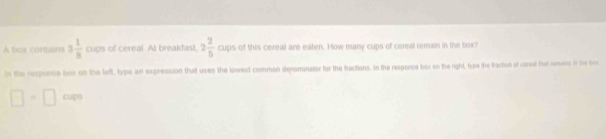 A bos contisins 3 1/8  aps l of cereal. At breakfast, 2 2/5 caps s of this cereal are eaten. How many cups of cereal remain in the box? 
in the responce bux on the left, type an expression that uses the lowest common denominator for the tractions. In the responce bux on the right, type the bacton of careal that remesss in the fros
□ =□ cm