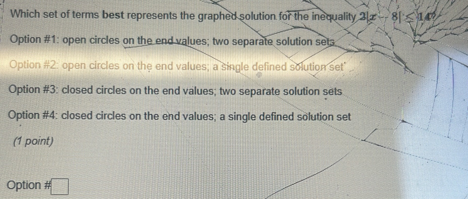 Which set of terms best represents the graphed solution for the inequality 2|x-8|≤slant 142
Option #1: open circles on the end values; two separate solution set;
Option #2: open circles on the end values; a single defined solution set
Option #3: closed circles on the end values; two separate solution sets
Option #4: closed circles on the end values; a single defined solution set
(1 point)
Option # □