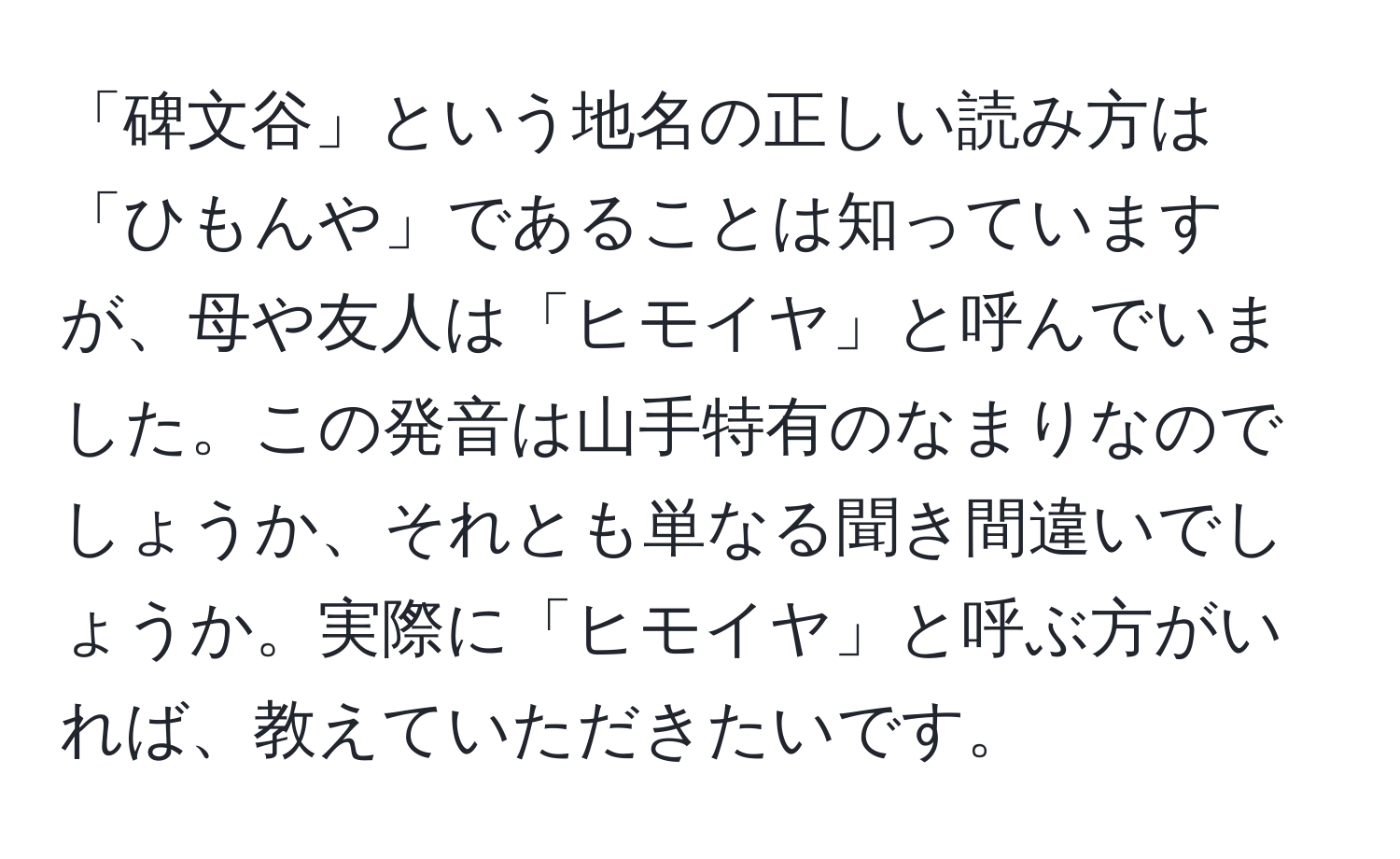 「碑文谷」という地名の正しい読み方は「ひもんや」であることは知っていますが、母や友人は「ヒモイヤ」と呼んでいました。この発音は山手特有のなまりなのでしょうか、それとも単なる聞き間違いでしょうか。実際に「ヒモイヤ」と呼ぶ方がいれば、教えていただきたいです。