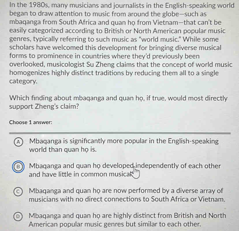 In the 1980s, many musicians and journalists in the English-speaking world
began to draw attention to music from around the globe—such as
mbaqanga from South Africa and quan họ from Vietnam—that can't be
easily categorized according to British or North American popular music
genres, typically referring to such music as “world music.” While some
scholars have welcomed this development for bringing diverse musical
forms to prominence in countries where they'd previously been
overlooked, musicologist Su Zheng claims that the concept of world music
homogenizes highly distinct traditions by reducing them all to a single
category.
Which finding about mbaqanga and quan họ, if true, would most directly
support Zheng's claim?
Choose 1 answer:
A Mbaqanga is signifcantly more popular in the English-speaking
world than quan họ is.
B) Mbaqanga and quan họ developed independently of each other
and have little in common musica
c Mbaqanga and quan họ are now performed by a diverse array of
musicians with no direct connections to South Africa or Vietnam.
b) Mbaqanga and quan họ are highly distinct from British and North
American popular music genres but similar to each other.