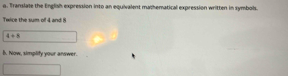 Translate the English expression into an equivalent mathematical expression written in symbols. 
Twice the sum of 4 and 8
4+8
6. Now, simplify your answer.