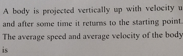 A body is projected vertically up with velocity u 
and after some time it returns to the starting point. 
The average speed and average velocity of the body 
is