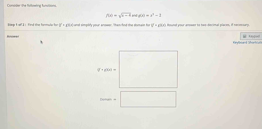 Consider the following functions.
f(x)=sqrt(x-4) and g(x)=x^3-2
Step 1 of 2 : Find the formula for (f· g)(x) and simplify your answer. Then find the domain for (f· g)(x). Round your answer to two decimal places, if necessary. 
Answer Keypad 
Keyboard Shortcut
 7/6  □ □  □ 
(f· g)(x)= □ °° ^a^-)^-^(□)
Domain=□