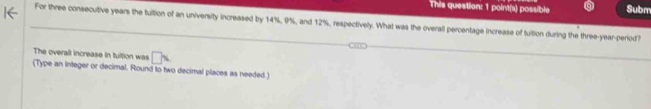 This question: 1 point(s) possible Subm 
For three consecutive years the tuition of an university increased by 14%, 9%, and 12%, respectively. What was the overall percentage increase of tuition during the three-year -period? 
The overall increase in tuition was □ %
(Type an integer or decimal. Round to two decimal places as needed.)