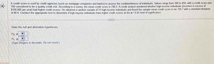 A credit score is used by credit agencies (such as mortgage companies and banks) to assess the creditworthiness of individuals. Values range from 300 to 850, with a credit score over
700 considered to be a quality credit risk. According to a survey, the mean credit score is 706.5. A credit analyst wondered whether high-income individuals (incomes in excess of
$100,000 per year) had higher credit scores. He obtained a random sample of 31 high-income individuals and found the sample mean credit score to be 724.7 with a standard devation
of 80.6. Conduct the appropriate test to determine if high-income individuals have higher credit scores at the a=0.05 level of significance
State the null and alternative hypotheses
(Type integers or decimals. Do not round.)