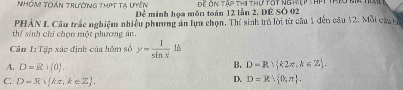 NHỚM TOÁN TRƯỜNG THPT TẠ UYÊN Để ôn Tập thi thứ tôt nghiệp thPt thêo Mã trạng
Đề minh họa môn toán 12 lần 2. ĐÈ SÓ 02
PHÀN I. Câu trắc nghiệm nhiều phương án lựa chọn. Thí sinh trả lời từ câu 1 đến câu 12. Mỗi câu hồ
thí sinh chỉ chọn một phương án.
Câu 1: Tập xác định của hàm số y= 1/sin x^2  là
B.
A. D=R| 0. D=R k2π ,k∈ Z.
D.
C. D=R| kπ ,k∈ Z. D=R/ 0;π .