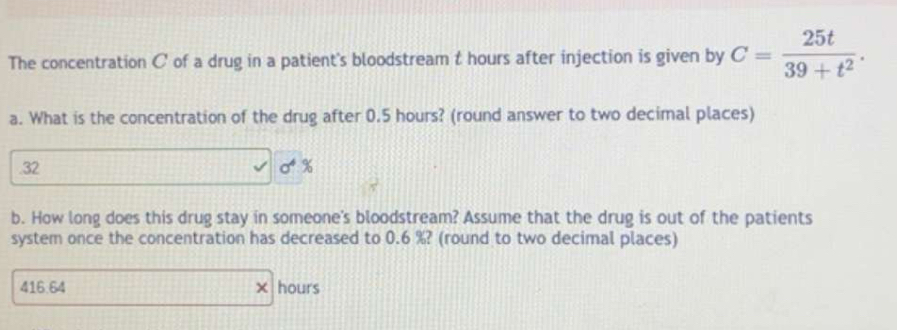 The concentration C of a drug in a patient's bloodstream t hours after injection is given by C= 25t/39+t^2 . 
a. What is the concentration of the drug after 0.5 hours? (round answer to two decimal places) 
. 32 0 %
b. How long does this drug stay in someone's bloodstream? Assume that the drug is out of the patients 
system once the concentration has decreased to 0.6 %? (round to two decimal places)
416.64 x hours