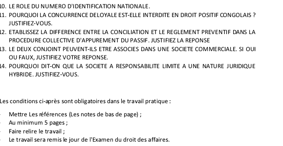 LE ROLE DU NUMERO D'IDENTIFICATION NATIONALE. 
11. POURQUOI LA CONCURRENCE DELOYALE EST-ELLE INTERDITE EN DROIT POSITIF CONGOLAIS ? 
JUSTIFIEZ-VOUS. 
12. ETABLISSEZ LA DIFFERENCE ENTRE LA CONCILIATION ET LE REGLEMENT PREVENTIF DANS LA 
PROCEDURE COLLECTIVE D'APPUREMENT DU PASSIF. JUSTIFIEZ LA REPONSE 
3. LE DEUX CONJOINT PEUVENT-ILS ETRE ASSOCIES DANS UNE SOCIETE COMMERCIALE. SI OUI 
OU FAUX, JUSTIFIEZ VOTRE REPONSE. 
14. POURQUOI DIT-ON QUE LA SOCIETE A RESPONSABILITE LIMITE A UNE NATURE JURIDIQUE 
HYBRIDE. JUSTIFIEZ-VOUS. 
Les conditions ci-après sont obligatoires dans le travail pratique : 
Mettre Les références (Les notes de bas de page) ; 
Au minimum 5 pages ; 
Faire relire le travail ; 
Le travail sera remis le jour de l'Examen du droit des affaires.