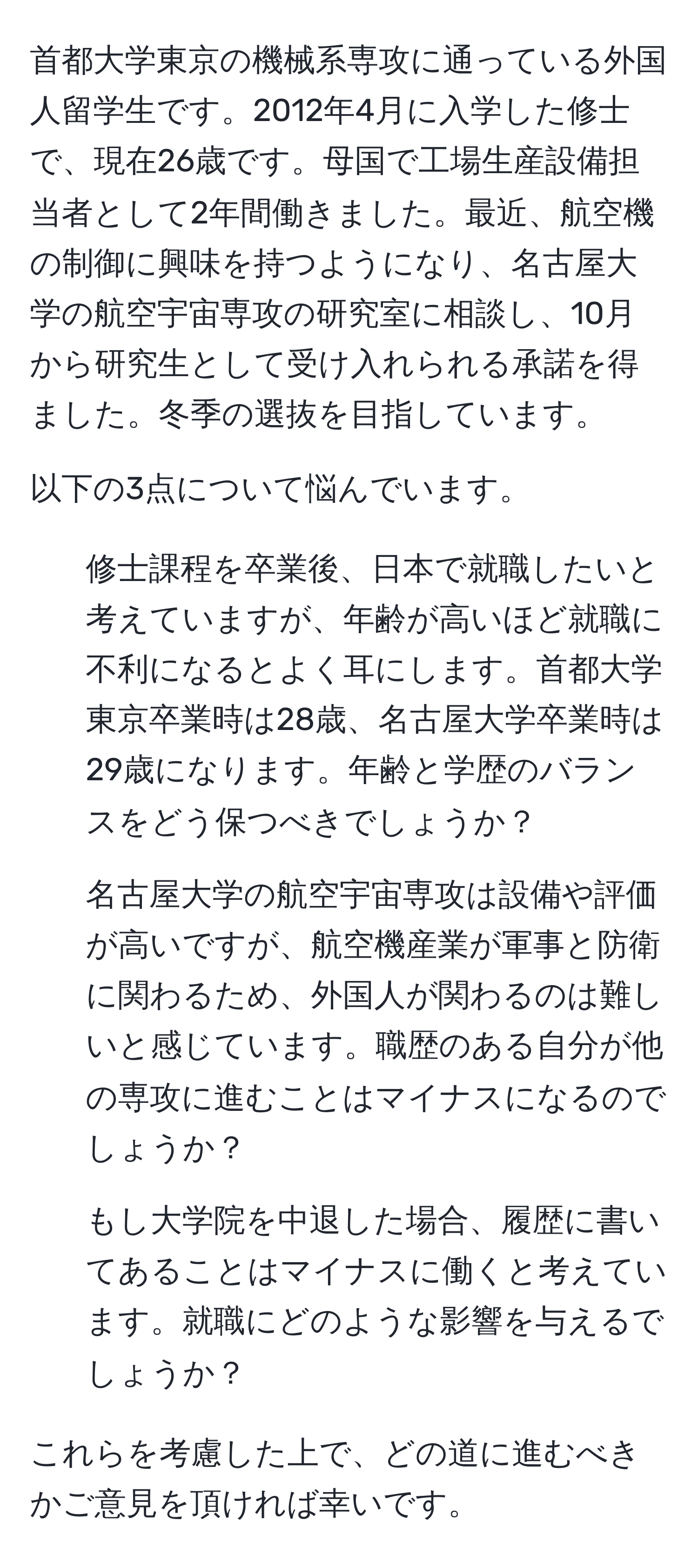 首都大学東京の機械系専攻に通っている外国人留学生です。2012年4月に入学した修士で、現在26歳です。母国で工場生産設備担当者として2年間働きました。最近、航空機の制御に興味を持つようになり、名古屋大学の航空宇宙専攻の研究室に相談し、10月から研究生として受け入れられる承諾を得ました。冬季の選抜を目指しています。

以下の3点について悩んでいます。

1. 修士課程を卒業後、日本で就職したいと考えていますが、年齢が高いほど就職に不利になるとよく耳にします。首都大学東京卒業時は28歳、名古屋大学卒業時は29歳になります。年齢と学歴のバランスをどう保つべきでしょうか？

2. 名古屋大学の航空宇宙専攻は設備や評価が高いですが、航空機産業が軍事と防衛に関わるため、外国人が関わるのは難しいと感じています。職歴のある自分が他の専攻に進むことはマイナスになるのでしょうか？

3. もし大学院を中退した場合、履歴に書いてあることはマイナスに働くと考えています。就職にどのような影響を与えるでしょうか？

これらを考慮した上で、どの道に進むべきかご意見を頂ければ幸いです。