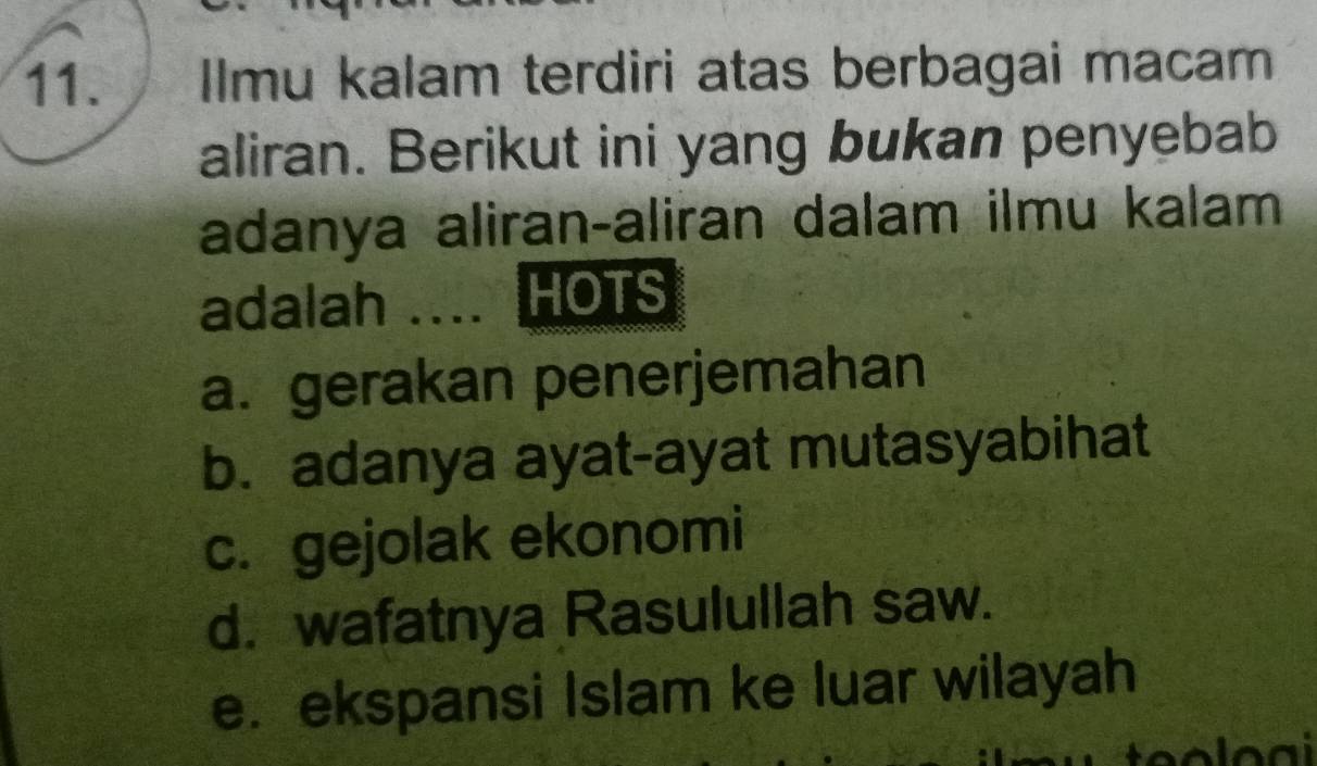 Ilmu kalam terdiri atas berbagai macam
aliran. Berikut ini yang bukan penyebab
adanya aliran-aliran dalam ilmu kalam
adalah .... HOTS
a. gerakan penerjemahan
b. adanya ayat-ayat mutasyabihat
c. gejolak ekonomi
d. wafatnya Rasulullah saw.
e. ekspansi Islam ke luar wilayah