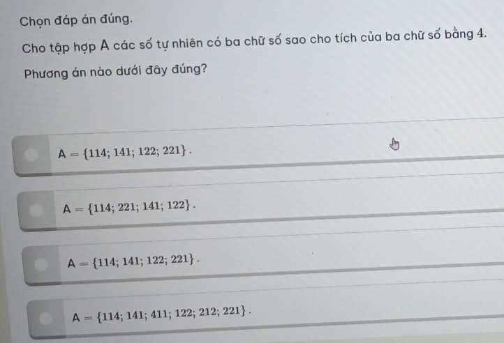 Chọn đáp án đúng.
Cho tập hợp A các số tự nhiên có ba chữ số sao cho tích của ba chữ số bằng 4.
Phương án nào dưới đây đúng?
A= 114;141;122;221.
A= 114;221;141;122.
A= 114;141;122;221.
A= 114;141;411;122;212;221.