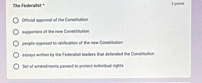 The Federalist * 2 points
Official approval of the Constitution
supporters of the new Constititution
people opposed to ratification of the new Constitution
essays written by the Federalist leaders that defended the Constitution
Set of amendments passed to protect individual rights