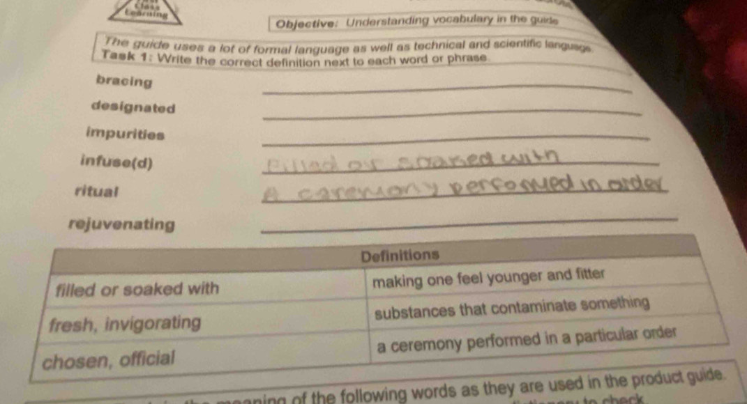 Objective: Understanding vocabulary in the guide 
The guide uses a lot of formal language as well as technical and scientific language 
Task 1: Write the correct definition next to each word or phrase 
bracing 
_ 
designated 
_ 
impurities 
_ 
infuse(d) 
_ 
ritual 
_ 
rejuvenating 
ning of the following words as th 
chork