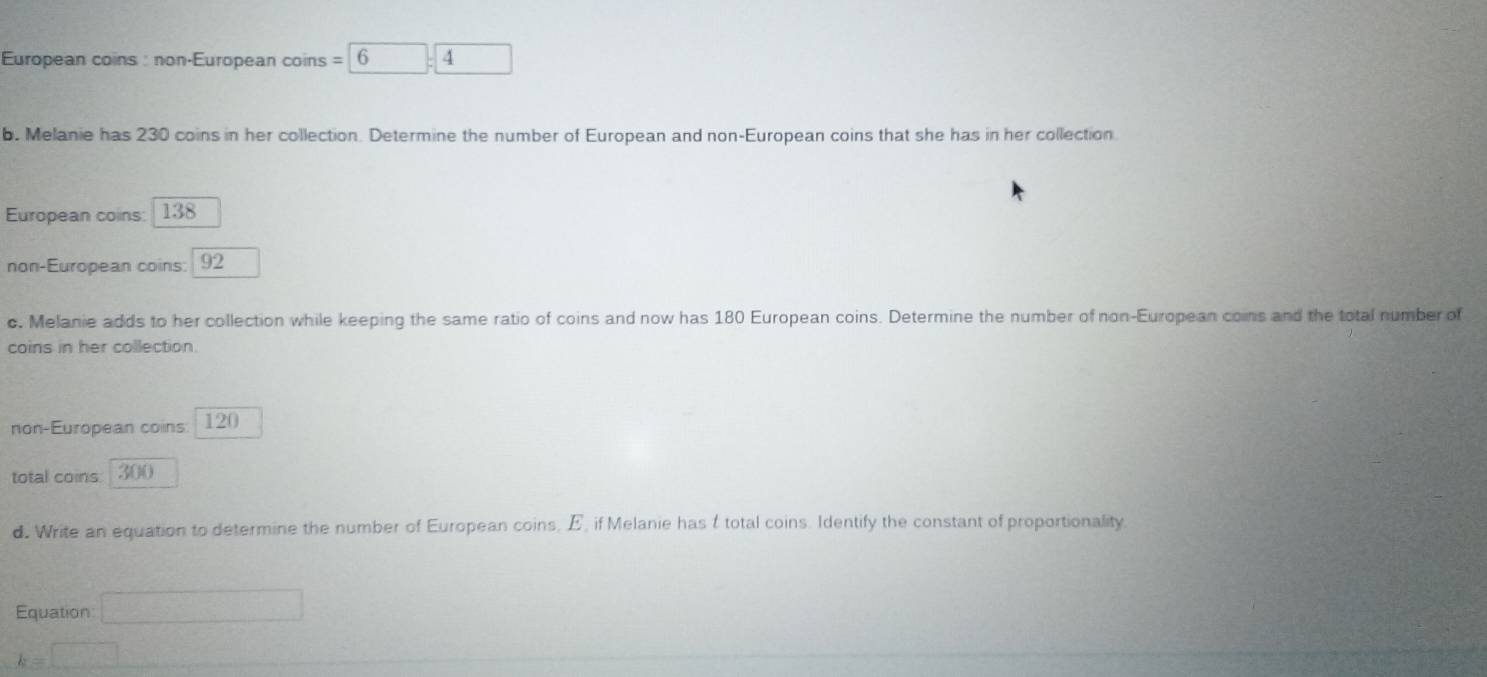 European coins : non-European coins = 6 4
b. Melanie has 230 coins in her collection. Determine the number of European and non-European coins that she has in her collection 
European coins: 138
non-European coins: 92
c, Melanie adds to her collection while keeping the same ratio of coins and now has 180 European coins. Determine the number of non-European coins and the total number of 
coins in her collection. 
non-European coins. 120
total coins 300
d. Write an equation to determine the number of European coins, E, if Melanie has t total coins. Identify the constant of proportionality 
Equation □
k=□