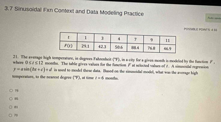 3.7 Sinusoidal Fxn Context and Data Modeling Practice Auto save
POSSIBLE POINTS: 4.55
21. The average high temperature, in degrees Fahrenheit (^circ F) , in a city for a given month is modeled by the function F ,
where 0≤ t≤ 12 months. The table gives values for the function F at selected values of t . A sinusoidal regression
y=asin (bx+c)+d is used to model these data. Based on the sinusoidal model, what was the average high
temperature, to the nearest degree (^circ F) , at time t=6 months.
76
85
81
70