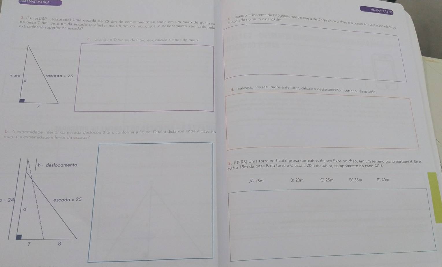 MATEMÁTICA
MATEMATICA| 20
2. (Fuvest/SP - adaptado) Uma escada de 25 dm de comprimento se apoia em um muro do qual seu
encostada no muro é de 20 dm
c. Usando o Teorema de Pitágoras, mostre que a distância entre o chão e o ponto em que a escada ficou
pé dista 7 dm. Se o pé da escada se afastar mais 8 dm do muro, qual o deslocamento verificado pela
extremidade superior da escada?
a. Usando o Teorema de Pitágoras, calcule a altura do muro
d. Baseado nos resultados anteriores, calcule o deslocamento h superior da escada
b. A extremidade inferior da escada deslocou 8 dm, conforme a figura. Qual a distância entre a base do
muro é a extremidade inferior da escada?
3. (UFRS) Uma torre vertical é presa por cabos de aço fixos no chão, em um terreno plano horizontal. Se A
está a 15m da base B da torre e C está a 20m de altura, comprimento do cabo AC é:
A) 15m B) 20m C) 25m D) 35m E) 40m