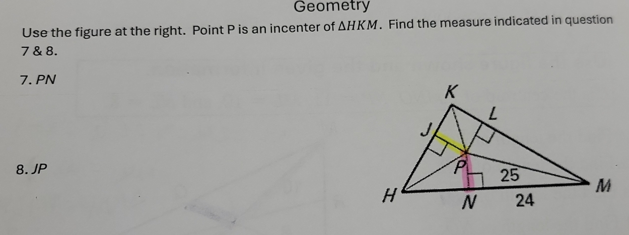 Geometry 
Use the figure at the right. Point P is an incenter of △ HKM. Find the measure indicated in question 
7 & 8. 
7. PN
8. JP